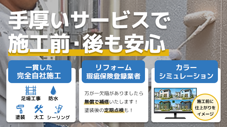 手厚いサービスで施工前・後も安心 一貫した完全自社施工 足場工事・防水・塗装・大工・シーリング リフォーム瑕疵保険登録業者 万が一欠陥がありましたら無償で補修いたします！塗装後の定期点検も！ カラーシミュレーション 施工前に仕上がりをイメージ